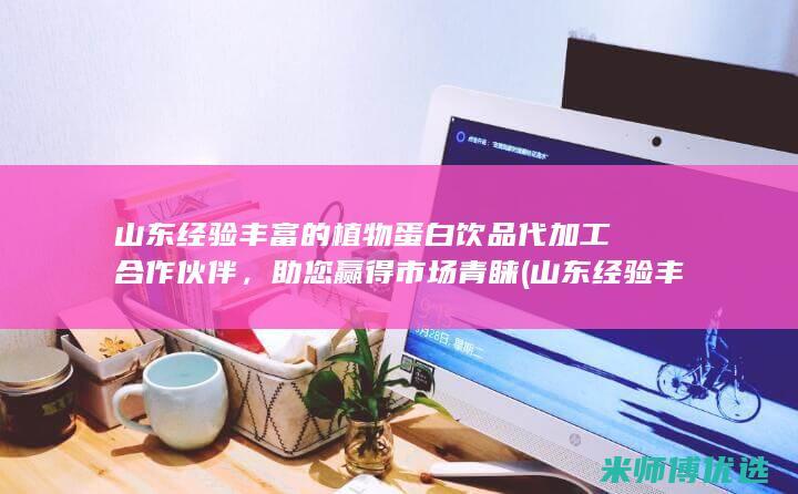 山东经验丰富的植物蛋白饮品代加工合作伙伴，助您赢得市场青睐 (山东经验丰富的城市)