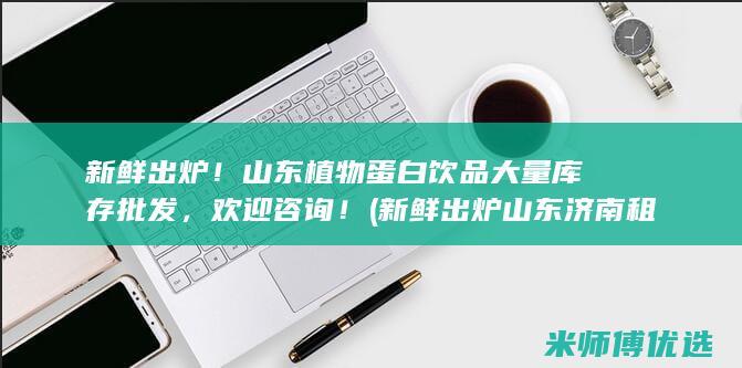 新鲜出炉！山东植物蛋白饮品大量库存批发，欢迎咨询！ (新鲜出炉山东济南租房攻略)