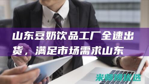 山东豆奶饮品工厂全速出货，满足市场需求 (山东豆奶生产厂家)