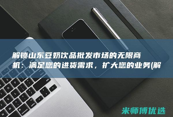 解锁山东豆奶饮品批发市场的无限商机：满足您的进货需求，扩大您的业务 (解锁山东豆奶怎么解锁)