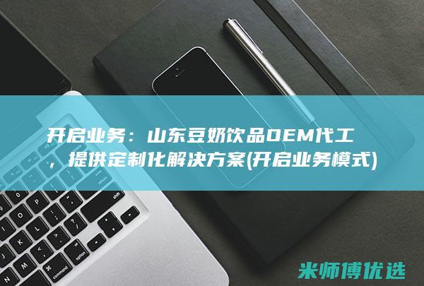 开启业务：山东豆奶饮品OEM代工，提供定制化解决方案 (开启业务模式)