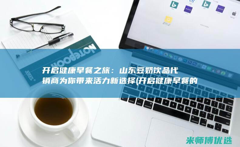 开启健康早餐之旅：山东豆奶饮品代销商为你带来活力新选择 (开启健康早餐的英文)