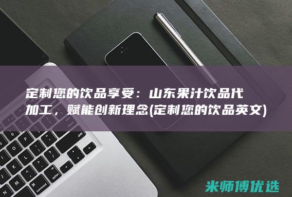 定制您的饮品享受：山东果汁饮品代加工，赋能创新理念 (定制您的饮品英文)