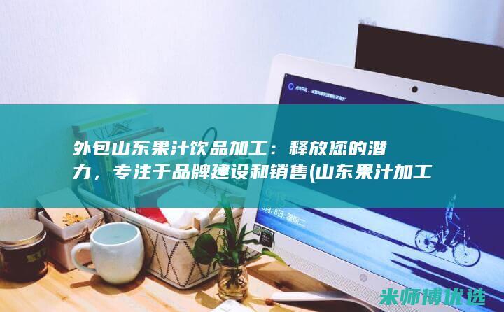 外包山东果汁饮品加工：释放您的潜力，专注于品牌建设和销售 (山东果汁加工厂)