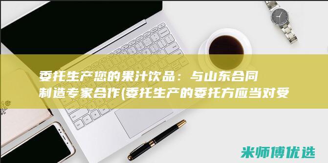 委托生产您的果汁饮品：与山东合同制造专家合作 (委托生产的委托方应当对受托方进行评估)