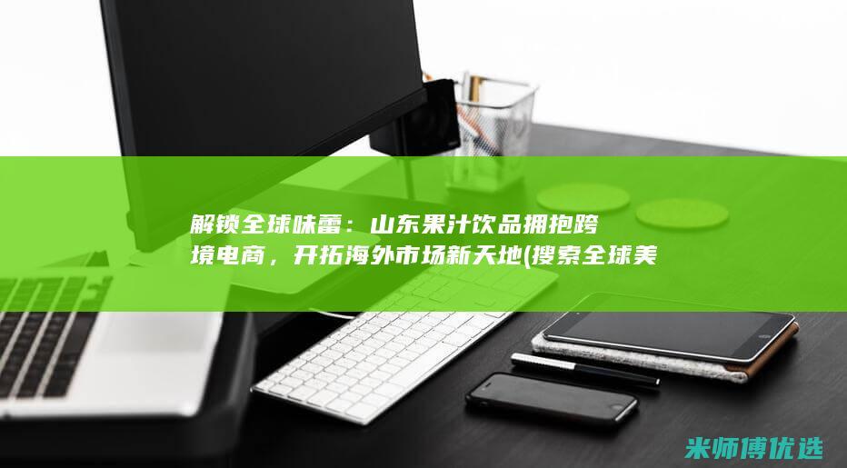 解锁全球味蕾：山东果汁饮品拥抱跨境电商，开拓海外市场新天地 (搜索全球美味)