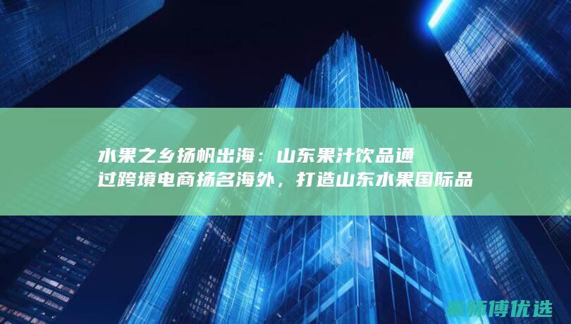 水果之乡扬帆出海：山东果汁饮品通过跨境电商扬名海外，打造山东水果国际品牌 (水果之乡在哪里)