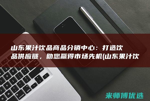山东果汁饮品商品分销中心：打造饮品供应链，助您赢得市场先机 (山东果汁饮品有哪些)