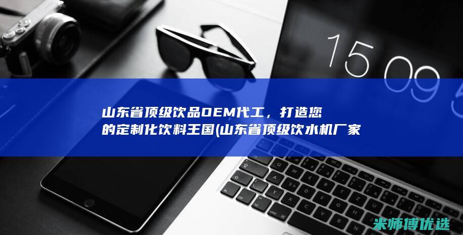 山东省顶级饮品OEM代工，打造您的定制化饮料王国 (山东省顶级饮水机厂家)
