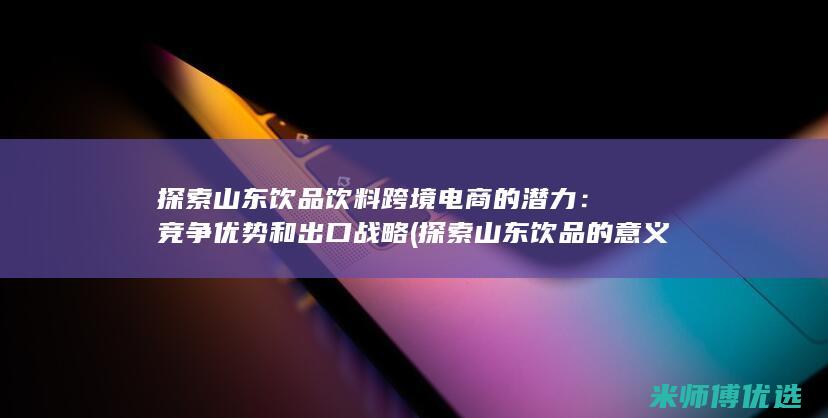 探索山东饮品饮料跨境电商的潜力：竞争优势和出口战略 (探索山东饮品的意义)