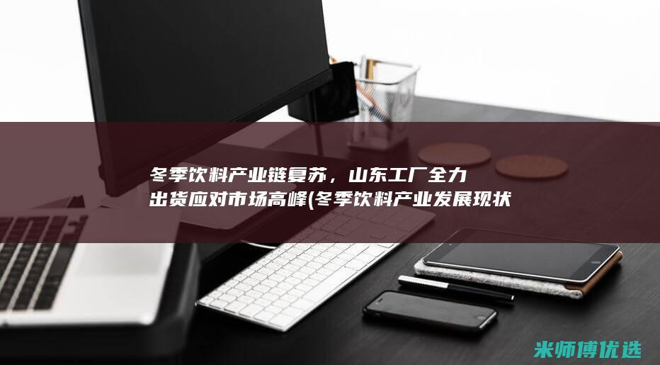 冬季饮料产业链复苏，山东工厂全力出货应对市场高峰 (冬季饮料产业发展现状)
