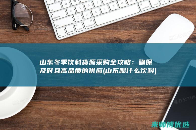 山东冬季饮料货源采购全攻略：确保及时且高品质的供应 (山东喝什么饮料)