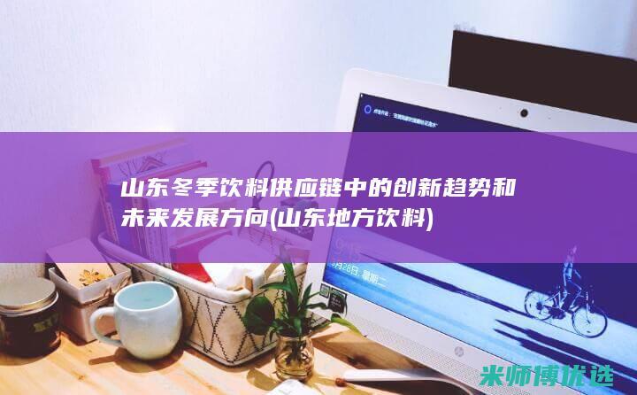 山东冬季饮料供应链中的创新趋势和未来发展方向 (山东地方饮料)
