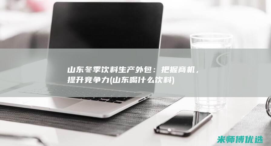 山东冬季饮料生产外包：把握商机，提升竞争力 (山东喝什么饮料)