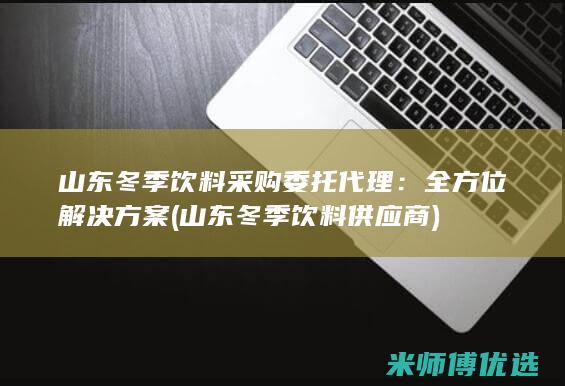 山东冬季饮料采购委托代理：全方位解决方案 (山东冬季饮料供应商)
