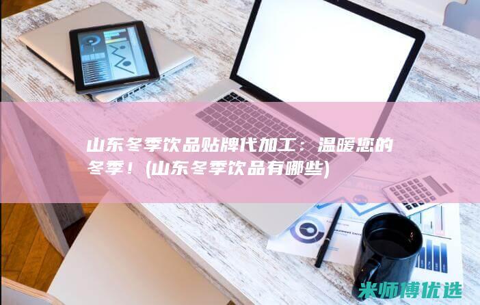 山东冬季饮品贴牌代加工：温暖您的冬季！ (山东冬季饮品有哪些)