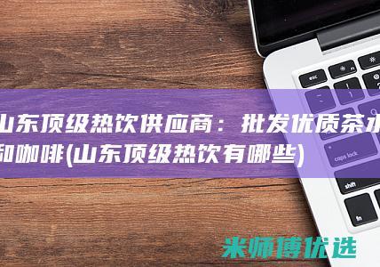 山东顶级热饮供应商：批发优质茶水和咖啡 (山东顶级热饮有哪些)