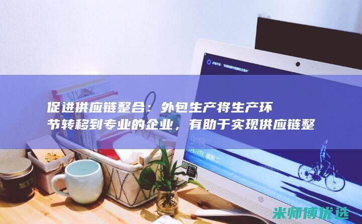 促进供应链整合：外包生产将生产环节转移到专业的企业，有助于实现供应链整合，降低整体运营成本。(促进供应链整理的措施)