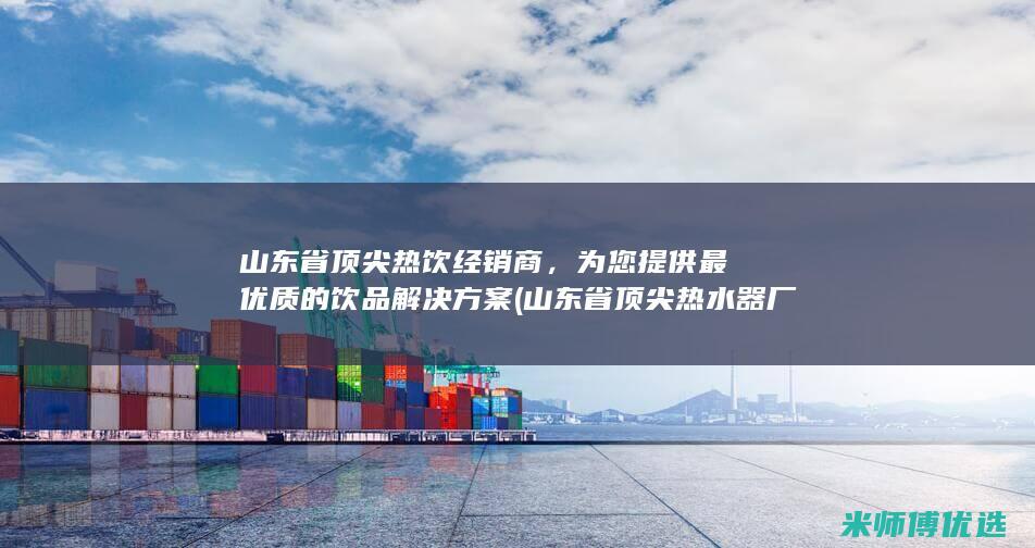 山东省顶尖热饮经销商，为您提供最优质的饮品解决方案 (山东省顶尖热水器厂家)