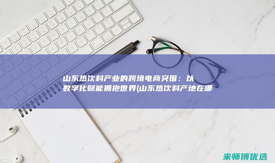 山东热饮料产业的跨境电商突围：以数字化赋能拥抱世界 (山东热饮料产地在哪里)