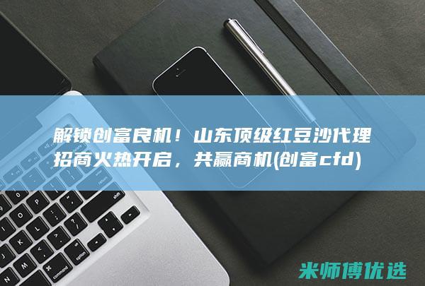 解锁创富良机！山东顶级红豆沙代理招商火热开启，共赢商机 (创富cfd)
