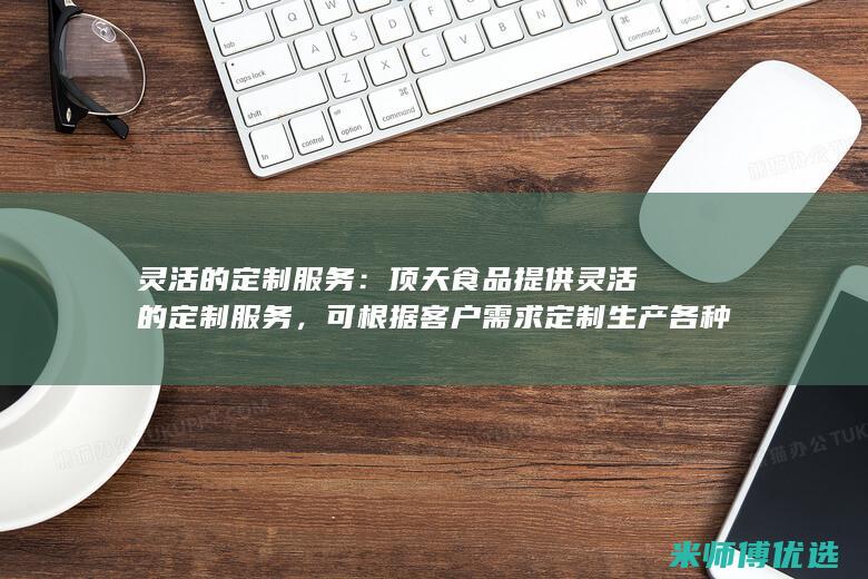 灵活的定制服务：顶天食品提供灵活的定制服务，可根据客户需求定制生产各种口味和包装的产品。(灵活的定制服装英文)