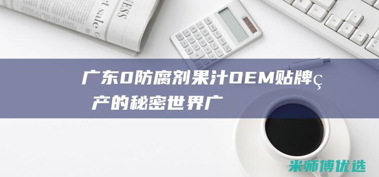 广东 0 防腐剂果汁 OEM 贴牌生产的秘密世界 (广东防腐剂厂家排名)