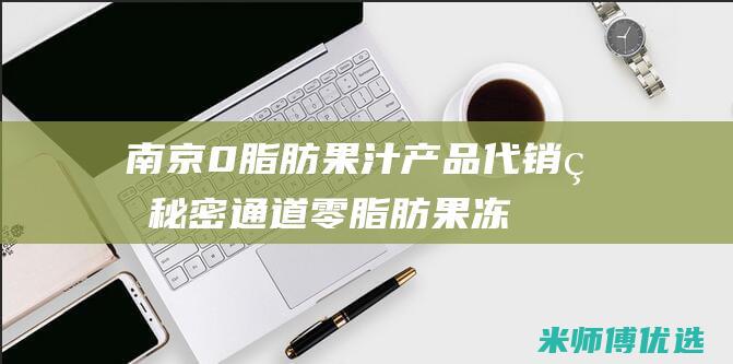 南京 0 脂肪果汁产品代销的秘密通道 (零脂肪果冻叫什么)
