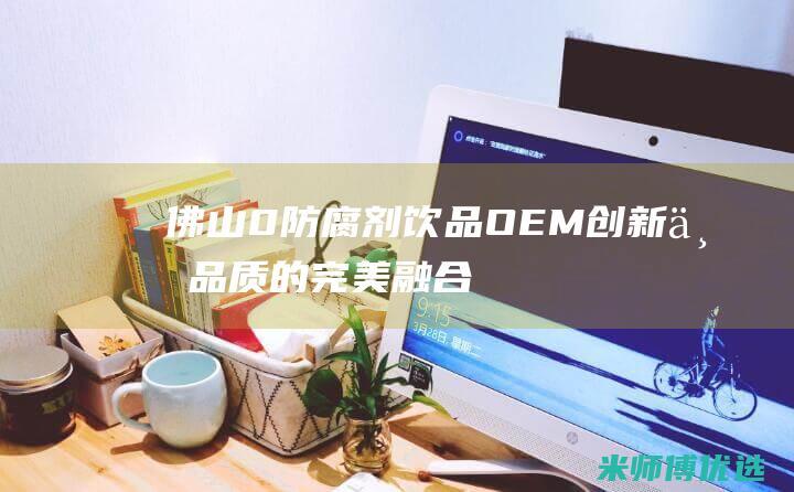 佛山 0 防腐剂饮品 OEM：创新与品质的完美融合 (广东防腐剂厂家)