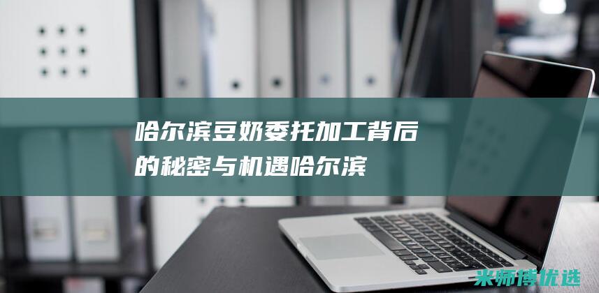 哈尔滨豆奶委托加工：背后的秘密与机遇 (哈尔滨豆奶粉厂家)