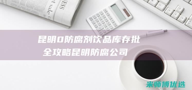 昆明 0 防腐剂饮品库存批发全攻略 (昆明防腐公司)