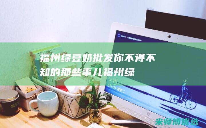 福州绿豆奶批发：你不得不知的那些事儿 (福州绿豆奶批发厂家)