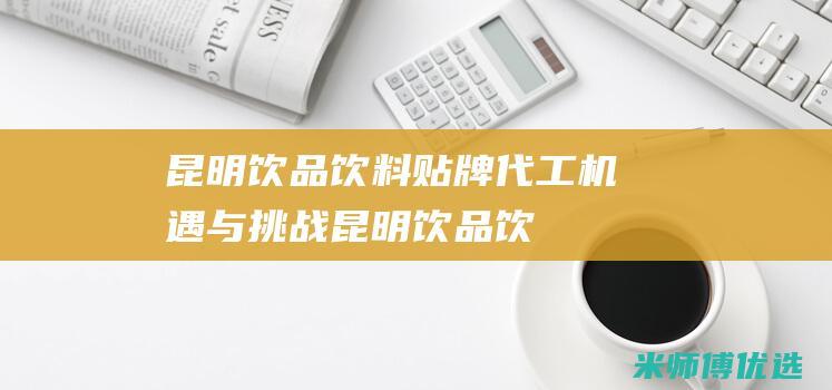 昆明饮品饮料贴牌代工：机遇与挑战 (昆明饮品饮料批发市场)