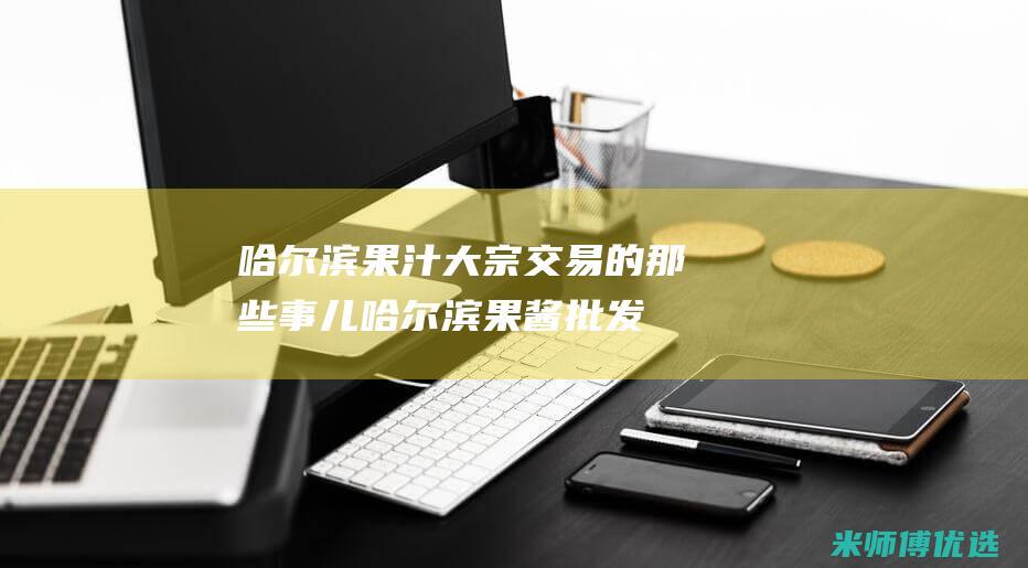 哈尔滨果汁大宗交易的那些事儿 (哈尔滨果酱批发)