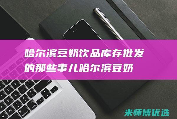 哈尔滨豆奶饮品库存批发的那些事儿 (哈尔滨豆奶粉厂家)