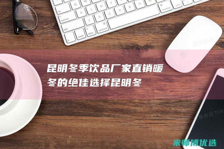 昆明冬季饮品厂家直销：暖冬的绝佳选择 (昆明冬季饮品有哪些)