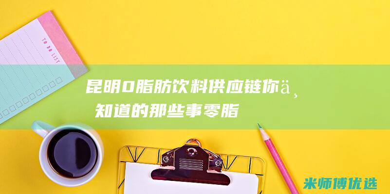 昆明 0 脂肪饮料供应链：你不知道的那些事 (零脂肪饮品)