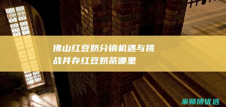 佛山红豆奶分销：机遇与挑战并存 (红豆奶茶哪里有卖?)