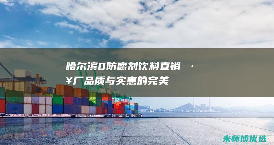 哈尔滨 0 防腐剂饮料直销工厂：品质与实惠的完美结合 (哈尔滨防腐厂)