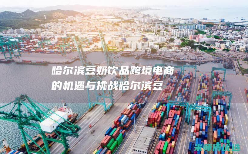 哈尔滨豆奶饮品跨境电商的机遇与挑战 (哈尔滨豆浆)