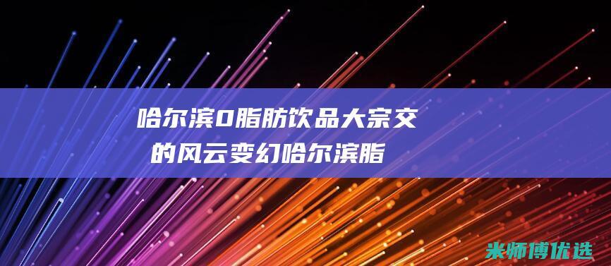 哈尔滨 0 脂肪饮品大宗交易的风云变幻 (哈尔滨脂肪瘤手术去哪家最好)