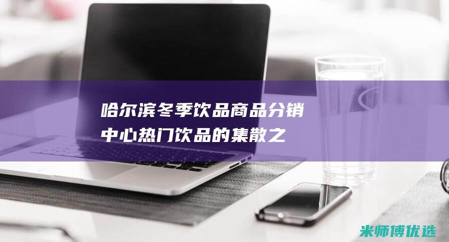 哈尔滨冬季饮品商品分销中心：热门饮品的集散之地 (哈尔滨冬天吃什么主食)