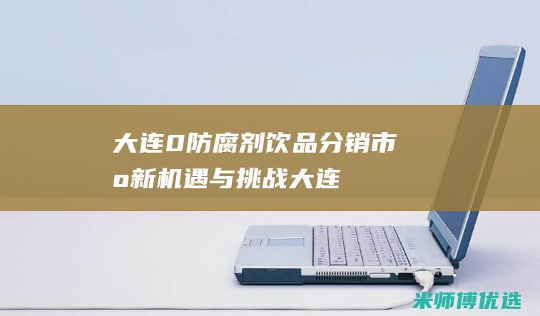 大连 0 防腐剂饮品分销：市场新机遇与挑战 (大连防腐剂少的牛奶是什么品牌)