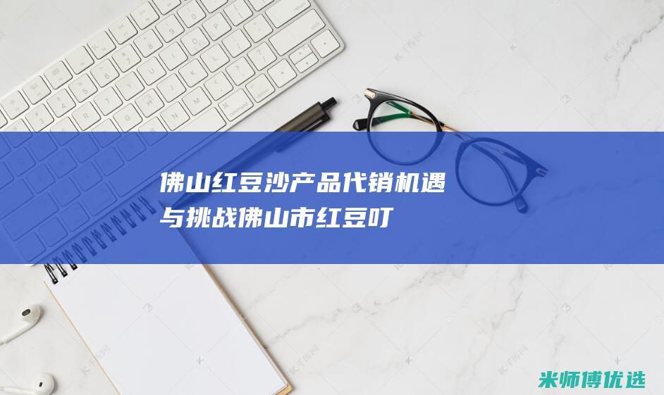 佛山红豆沙产品代销：机遇与挑战 (佛山市红豆叮)