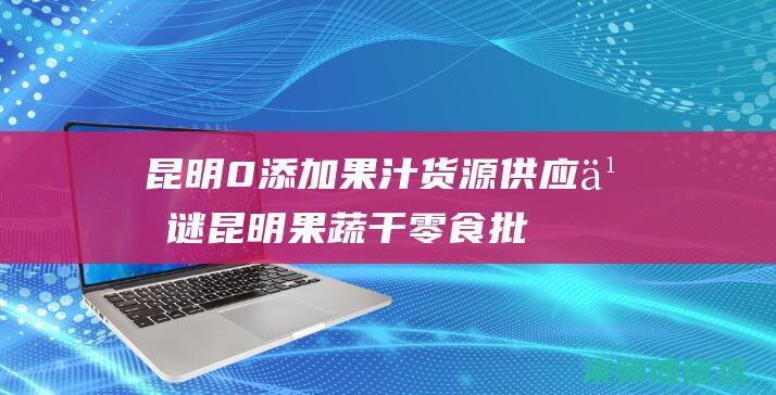 昆明 0 添加果汁货源供应之谜 (昆明果蔬干零食批发市场)