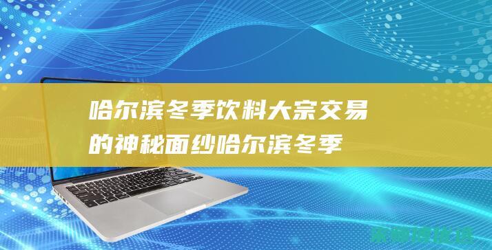 哈尔滨冬季饮料大宗交易的神秘面纱 (哈尔滨冬季饮食风俗)