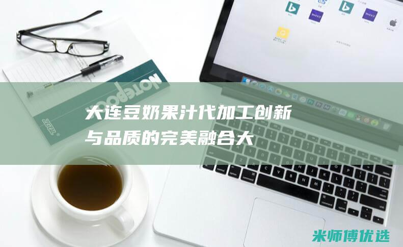 大连豆奶果汁代加工：创新与品质的完美融合 (大连豆奶果汁厂家)