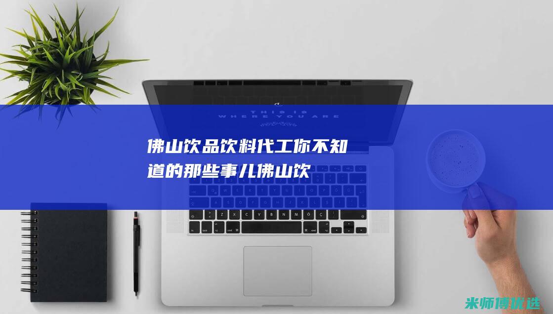 佛山饮品饮料代工：你不知道的那些事儿 (佛山饮品饮料批发市场)