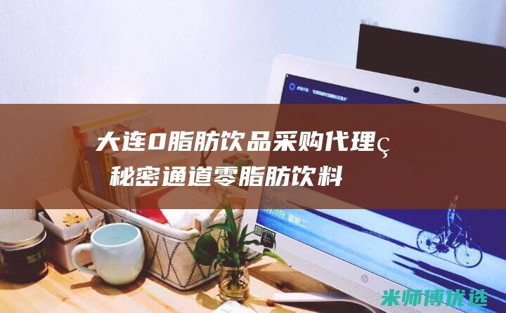 大连 0 脂肪饮品采购代理的秘密通道 (零脂肪饮料喝了会长胖吗)