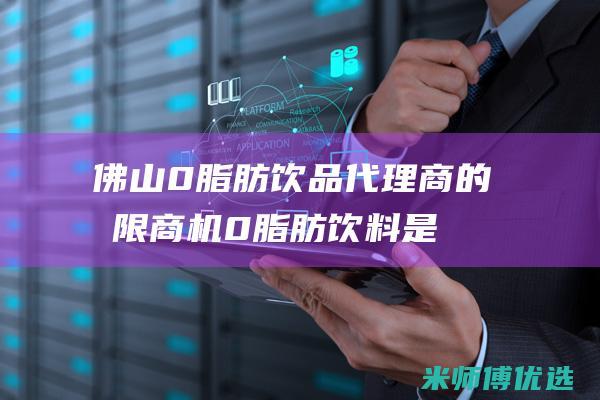 佛山 0 脂肪饮品代理商的无限商机 (0脂肪饮料是真的吗)